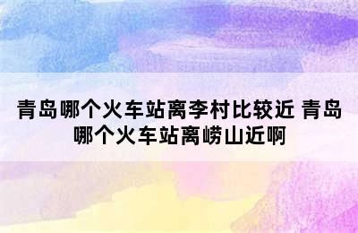 青岛哪个火车站离李村比较近 青岛哪个火车站离崂山近啊